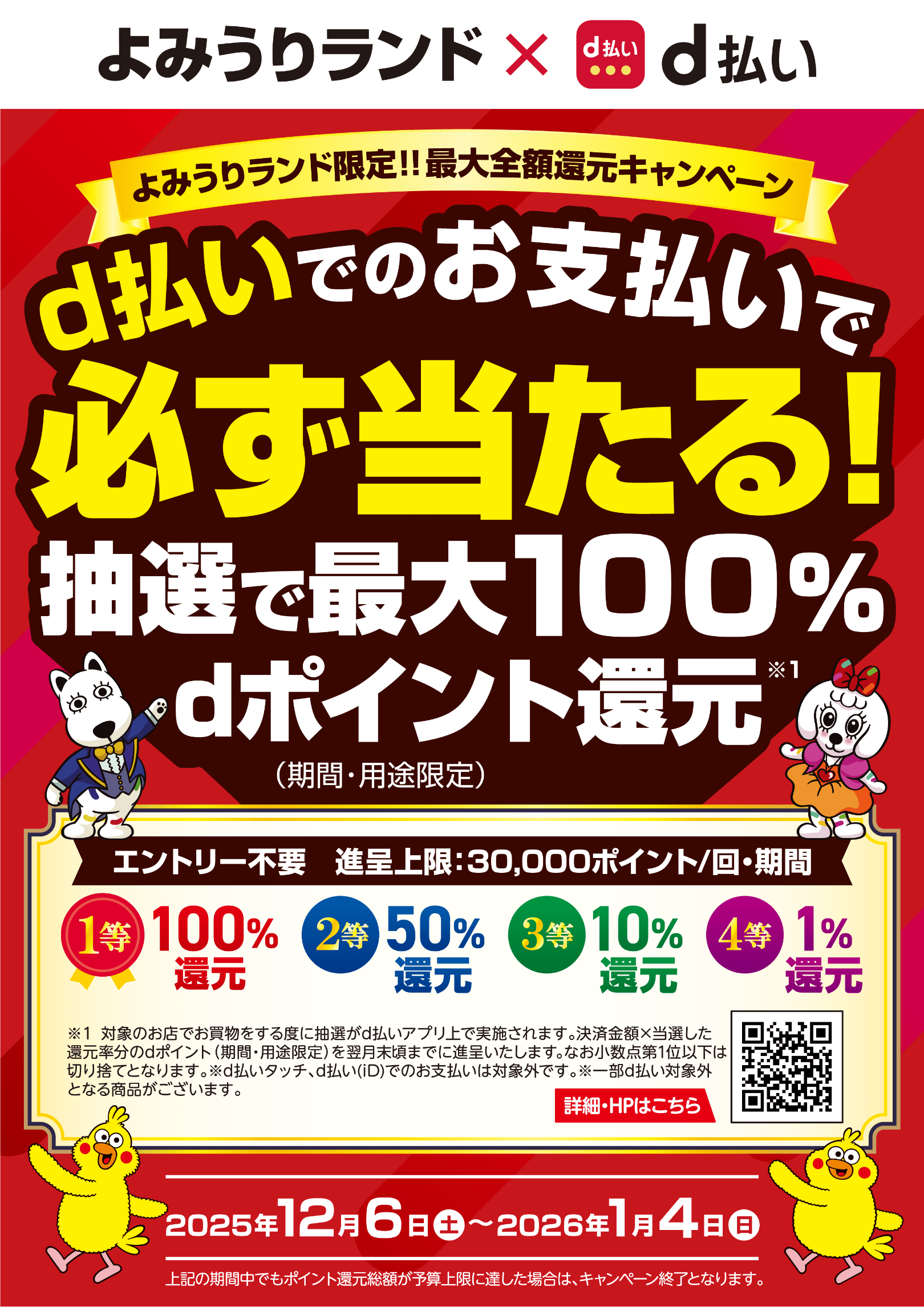 よみうりランド × d払い よみうりランド限定！！最大全額還元キャンペーン d払いでのお支払いで必ず当たる！抽選で最大100％dポイント（期間・用途限定）還元※1 エントリー不要 進呈上限：30,000ポイント／回・期間 1等：100％還元 2等：50％還元 3等：10％還元 4等：1％還元 ※1：対象のお店でお買物をする度に抽選がd払いアプリ上で実施されます。決済金額×当選した還元率分のdポイント（期間・用途限定）を翌月末頃までに進呈いたします。なお小数点第1位以下は切り捨てとなります。※d払いタッチ、d払い（iD）でのお支払いは対象外です。※一部d払い対象外となる商品がございます。 詳細・HPはこちら【2025年12月6日（土）〜2026年1月4日（日） 上記の期間中でもポイント還元総額が予算上限に達した場合は、キャンペーン終了となります。】